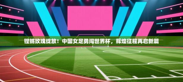 铿锵玫瑰绽放！中国女足勇闯世界杯，辉煌征程再启新篇