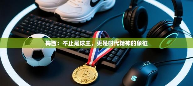 梅西：不止是球王，更是时代精神的象征